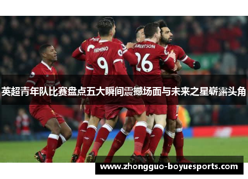 英超青年队比赛盘点五大瞬间震撼场面与未来之星崭露头角