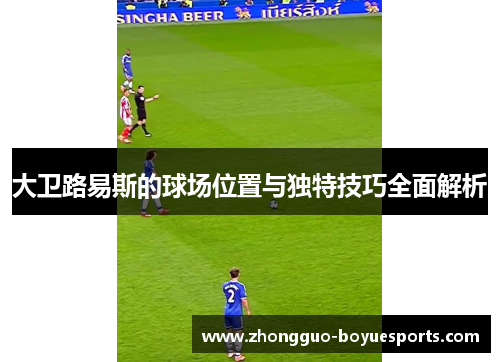 大卫路易斯的球场位置与独特技巧全面解析 大卫路易斯的球场位置与独特技巧全面解析