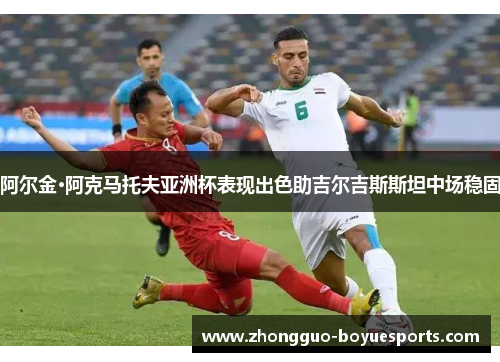 阿尔金·阿克马托夫亚洲杯表现出色助吉尔吉斯斯坦中场稳固 阿尔金·阿克马托夫亚洲杯表现出色助吉尔吉斯斯坦中场稳固