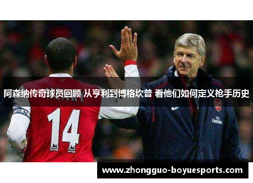阿森纳传奇球员回顾 从亨利到博格坎普 看他们如何定义枪手历史