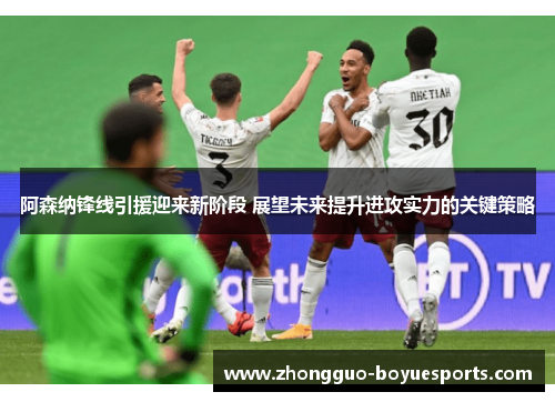 阿森纳锋线引援迎来新阶段 展望未来提升进攻实力的关键策略