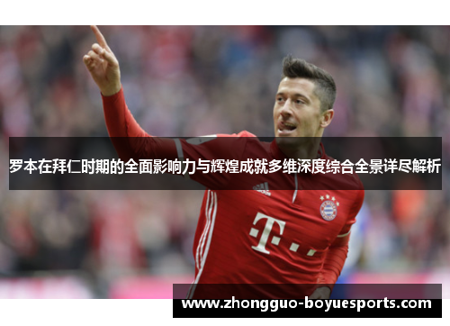 罗本在拜仁时期的全面影响力与辉煌成就多维深度综合全景详尽解析