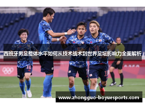 西班牙男足整体水平如何从技术战术到世界足坛影响力全面解析