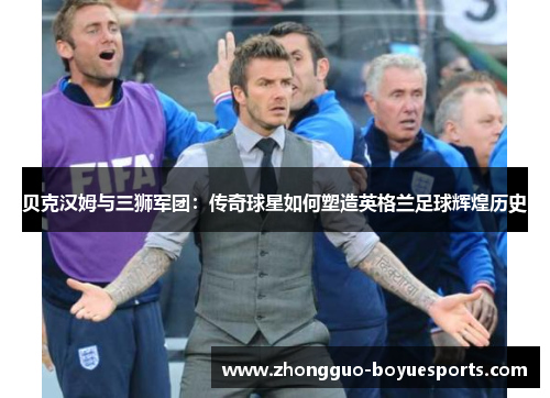 贝克汉姆与三狮军团:传奇球星如何塑造英格兰足球辉煌历史 贝克汉姆与三狮军团:传奇球星如何塑造英格兰足球辉煌历史