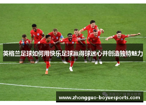 英格兰足球如何用快乐足球赢得球迷心并创造独特魅力 英格兰足球如何用快乐足球赢得球迷心并创造独特魅力