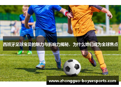 西班牙足球宝贝的魅力与影响力揭秘，为什么她们成为全球焦点