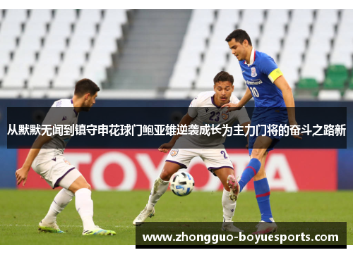 从默默无闻到镇守申花球门鲍亚雄逆袭成长为主力门将的奋斗之路新